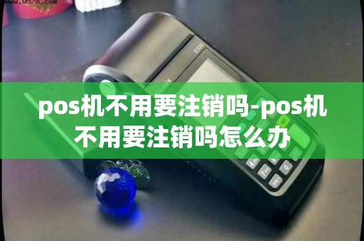 pos机不用要注销吗-pos机不用要注销吗怎么办
