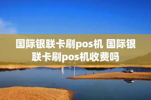 国际银联卡刷pos机 国际银联卡刷pos机收费吗