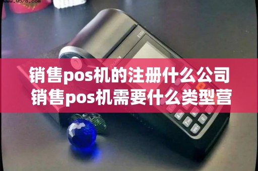 销售pos机的注册什么公司 销售pos机需要什么类型营业执照