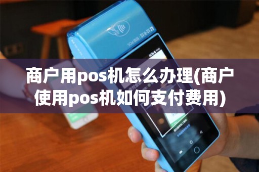 商户用pos机怎么办理(商户使用pos机如何支付费用)