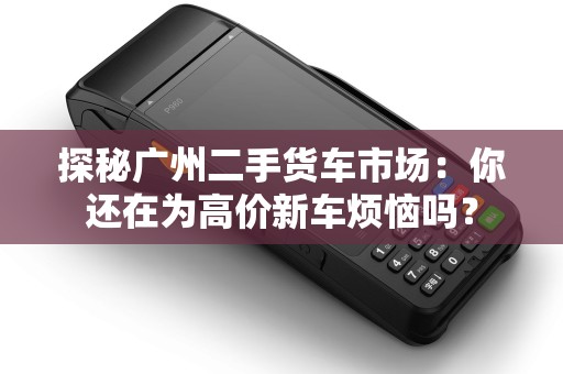探秘广州二手货车市场：你还在为高价新车烦恼吗？
