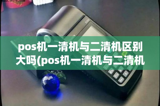 pos机一清机与二清机区别大吗(pos机一清机与二清机区别)