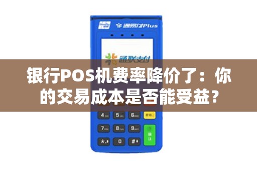 银行POS机费率降价了：你的交易成本是否能受益？