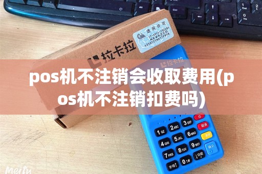 pos机不注销会收取费用(pos机不注销扣费吗)