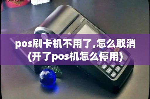 pos刷卡机不用了,怎么取消(开了pos机怎么停用)