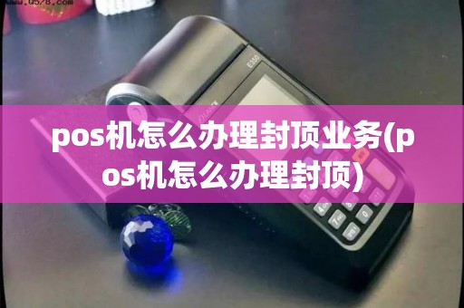 pos机怎么办理封顶业务(pos机怎么办理封顶)