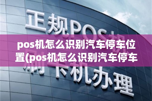 pos机怎么识别汽车停车位置(pos机怎么识别汽车停车)