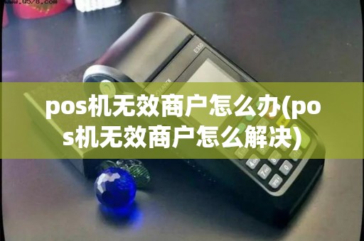 pos机无效商户怎么办(pos机无效商户怎么解决)
