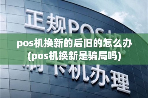 pos机换新的后旧的怎么办(pos机换新是骗局吗)