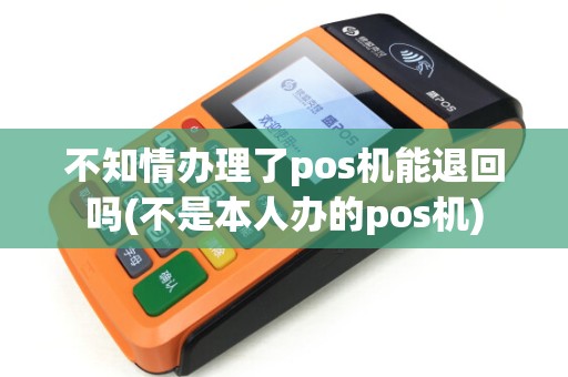 不知情办理了pos机能退回吗(不是本人办的pos机)