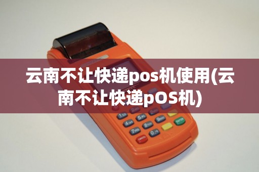 云南不让快递pos机使用(云南不让快递pOS机)
