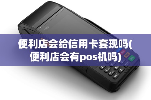 便利店会给信用卡套现吗(便利店会有pos机吗)