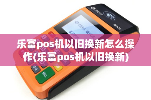 乐富pos机以旧换新怎么操作(乐富pos机以旧换新)