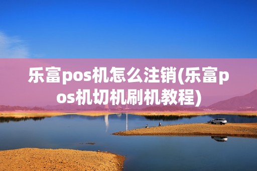 乐富pos机怎么注销(乐富pos机切机刷机教程)