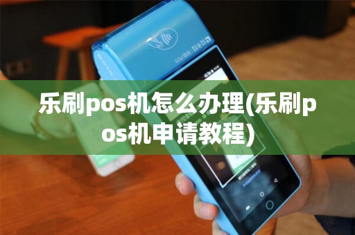 乐刷pos机怎么办理(乐刷pos机申请教程)