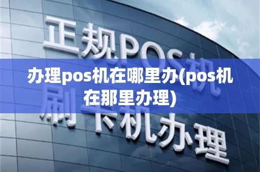 办理pos机在哪里办(pos机在那里办理)