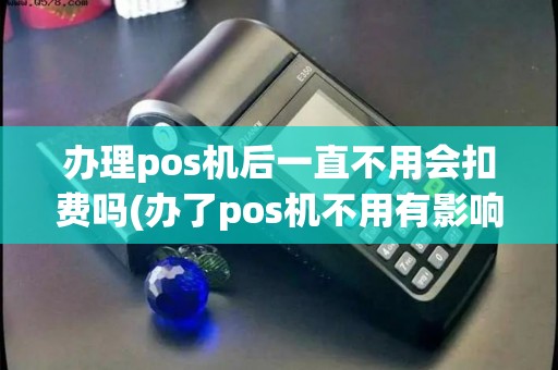 办理pos机后一直不用会扣费吗(办了pos机不用有影响吗)