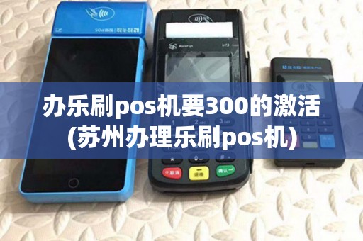 办乐刷pos机要300的激活(苏州办理乐刷pos机)