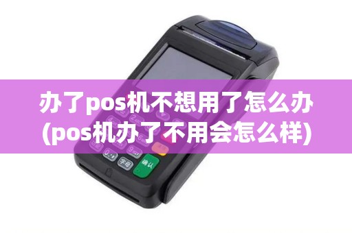 办了pos机不想用了怎么办(pos机办了不用会怎么样)