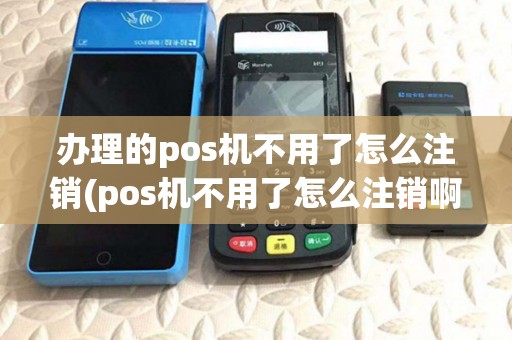 办理的pos机不用了怎么注销(pos机不用了怎么注销啊)