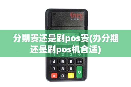 分期贵还是刷pos贵(办分期还是刷pos机合适)