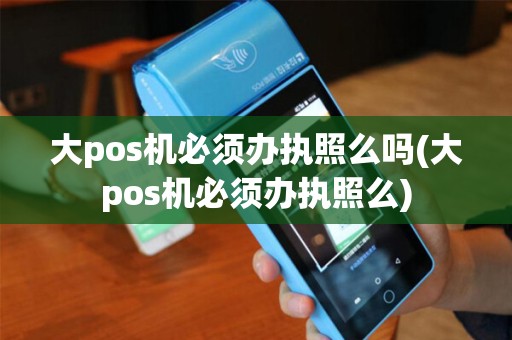 大pos机必须办执照么吗(大pos机必须办执照么)