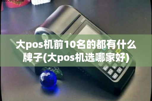 大pos机前10名的都有什么牌子(大pos机选哪家好)