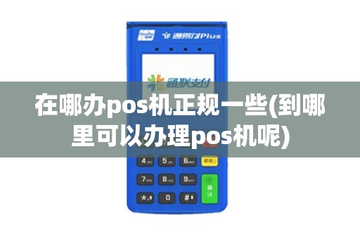 在哪办pos机正规一些(到哪里可以办理pos机呢)
