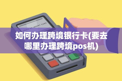 如何办理跨境银行卡(要去哪里办理跨境pos机)