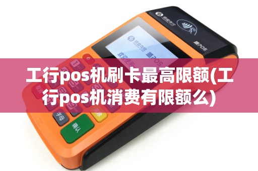 工行pos机刷卡最高限额(工行pos机消费有限额么)