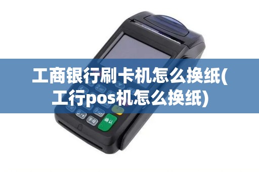 工商银行刷卡机怎么换纸(工行pos机怎么换纸)