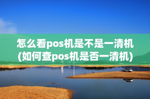 怎么看pos机是不是一清机(如何查pos机是否一清机)