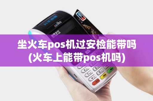 坐火车pos机过安检能带吗(火车上能带pos机吗)