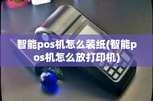 智能pos机怎么装纸(智能pos机怎么放打印机)