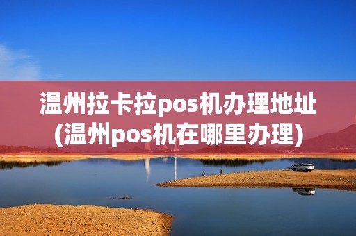 温州拉卡拉pos机办理地址(温州pos机在哪里办理)