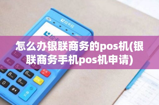怎么办银联商务的pos机(银联商务手机pos机申请)