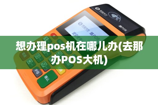 想办理pos机在哪儿办(去那办POS大机)