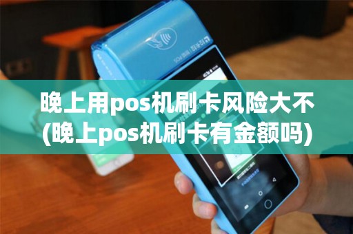 晚上用pos机刷卡风险大不(晚上pos机刷卡有金额吗)