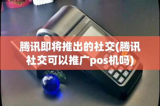 腾讯即将推出的社交(腾讯社交可以推广pos机吗)