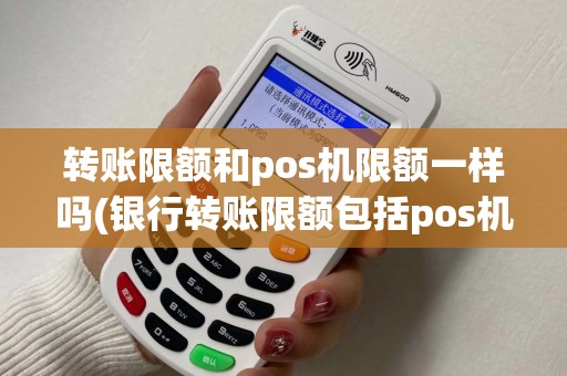 转账限额和pos机限额一样吗(银行转账限额包括pos机)