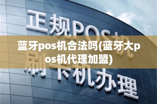 蓝牙pos机合法吗(蓝牙大pos机代理加盟)