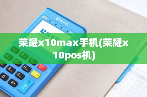 荣耀x10max手机(荣耀x10pos机)