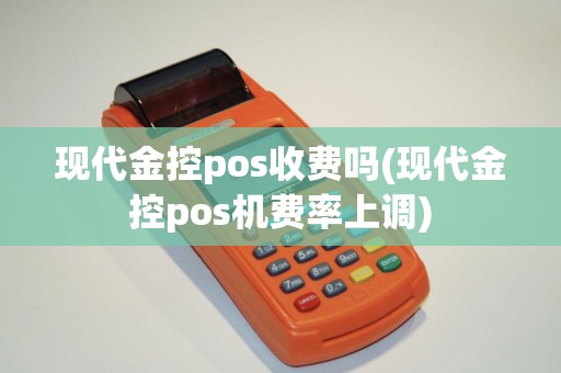现代金控pos收费吗(现代金控pos机费率上调)
