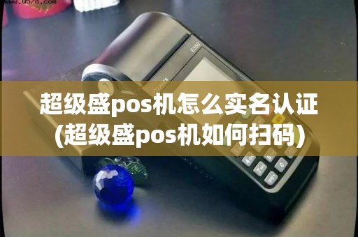 超级盛pos机怎么实名认证(超级盛pos机如何扫码)