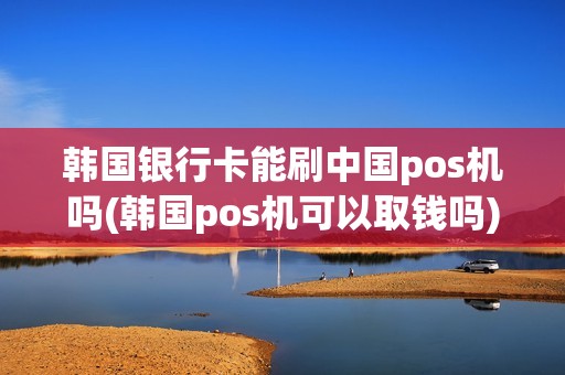 韩国银行卡能刷中国pos机吗(韩国pos机可以取钱吗)