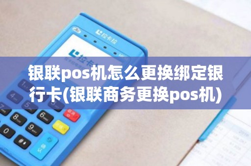 银联pos机怎么更换绑定银行卡(银联商务更换pos机)
