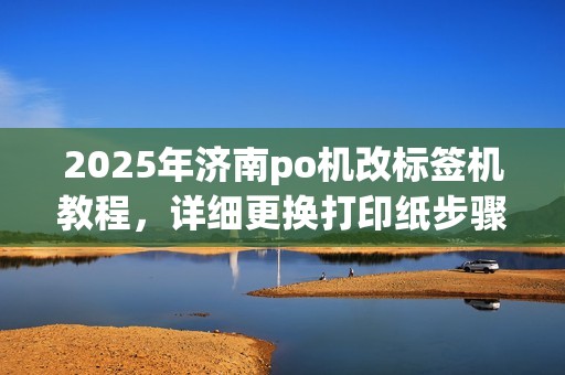 2025年济南po机改标签机教程，详细更换打印纸步骤