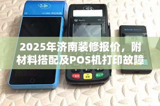 2025年济南装修报价，附材料搭配及POS机打印故障排查指南