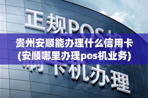 贵州安顺能办理什么信用卡(安顺哪里办理pos机业务)