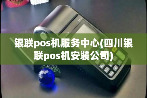 银联pos机服务中心(四川银联pos机安装公司)